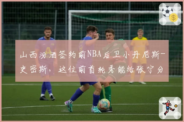 山西汾酒签约前NBA后卫小丹尼斯-史密斯，这位前首轮秀能给张宁分担多少持球压力？