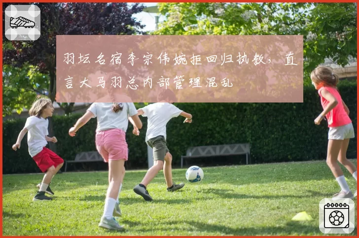 羽坛名宿李宗伟婉拒回归执教,直言大马羽总内部管理混乱