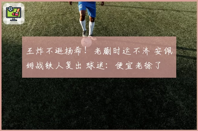 王炸不逊杨希！老蒯时运不济 安佩姆战铁人复出 球迷：便宜老徐了
