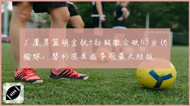 广厦男篮胡金秋+孙铭徽合砍65分仍输球，替补深度成争冠最大短板