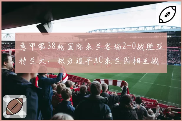 意甲第38轮国际米兰客场2-0战胜亚特兰大，积分追平AC米兰因相互战绩劣势居次席