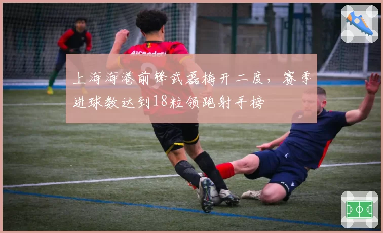 上海海港前锋武磊梅开二度，赛季进球数达到18粒领跑射手榜