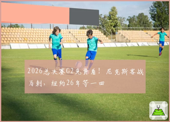 2026总决赛G2免费看!尼克斯客战马刺,纽约26年等一回