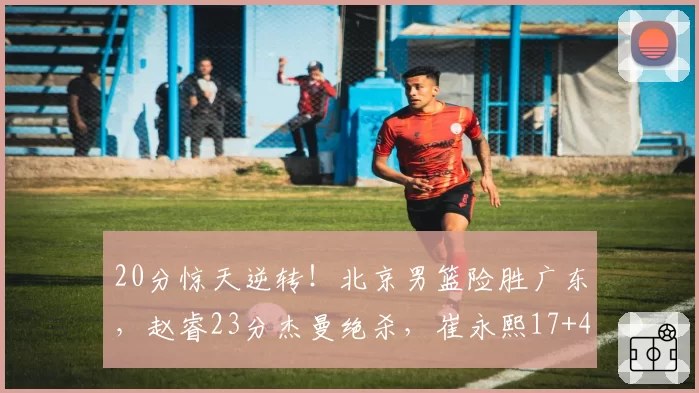 20分惊天逆转!北京男篮险胜广东,赵睿23分杰曼绝杀,崔永熙17+4