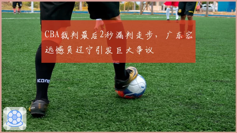 CBA裁判最后2秒漏判走步,广东宏远憾负辽宁引发巨大争议