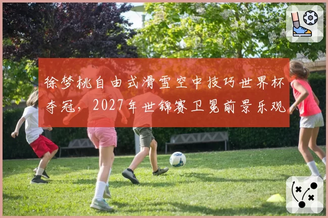 徐梦桃自由式滑雪空中技巧世界杯夺冠,2027年世锦赛卫冕前景乐观