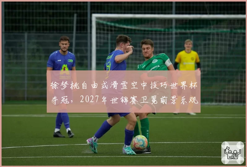 徐梦桃自由式滑雪空中技巧世界杯夺冠，2027年世锦赛卫冕前景乐观
