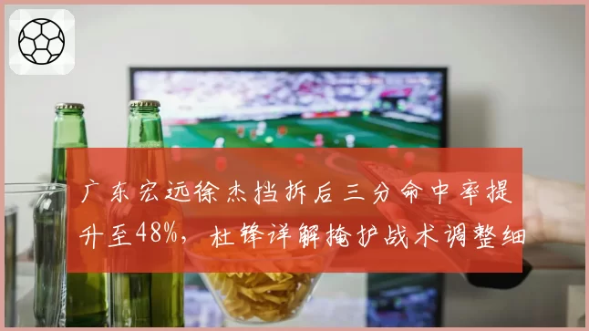 广东宏远徐杰挡拆后三分命中率提升至48%，杜锋详解掩护战术调整细节