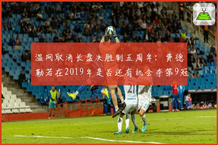 温网取消长盘决胜制五周年:费德勒若在2019年是否还有机会夺第9冠?