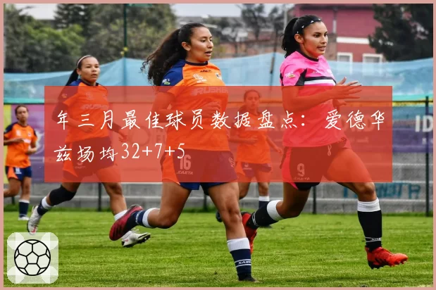 年三月最佳球员数据盘点:爱德华兹场均32+7+5