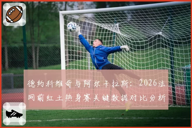 德约科维奇与阿尔卡拉斯：2026法网前红土热身赛关键数据对比分析