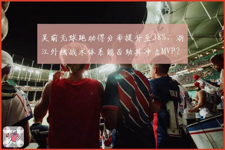 吴前无球跑动得分率提升至38%,浙江外线战术体系能否助其冲击MVP?
