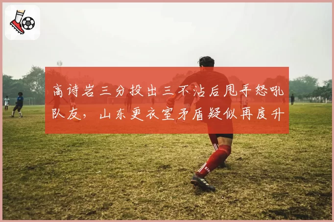 高诗岩三分投出三不沾后甩手怒吼队友，山东更衣室矛盾疑似再度升级