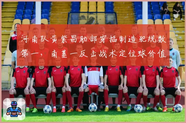 河南队黄紫昌肋部穿插制造犯规数第一,南基一反击战术定位球价值几何?