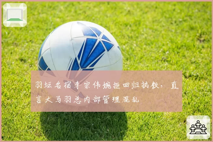 羽坛名宿李宗伟婉拒回归执教,直言大马羽总内部管理混乱