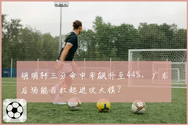 胡明轩三分命中率飙升至44%，广东后场能否扛起进攻大旗？