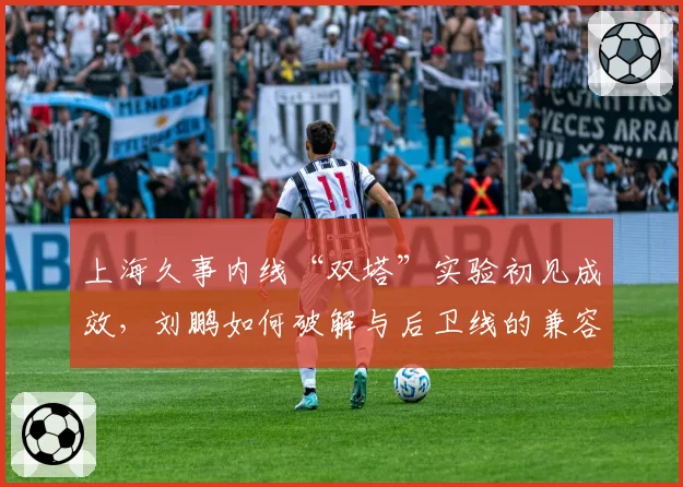 上海久事内线“双塔”实验初见成效，刘鹏如何破解与后卫线的兼容难题