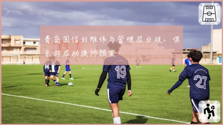 青岛国信刘维伟与管理层分歧，俱乐部启动换帅预案