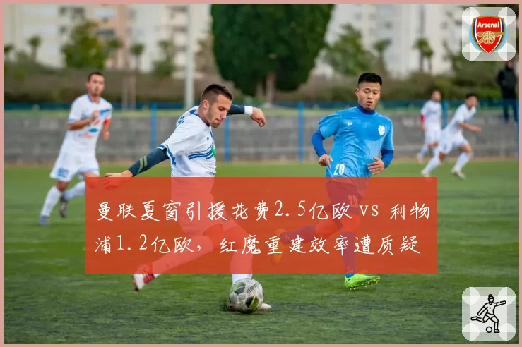曼联夏窗引援花费2.5亿欧 vs 利物浦1.2亿欧，红魔重建效率遭质疑