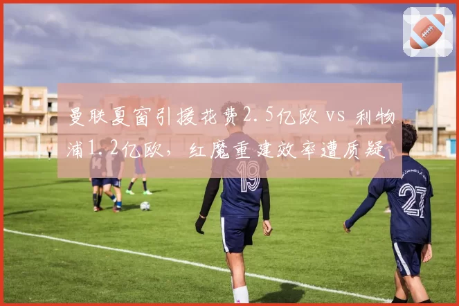 曼联夏窗引援花费2.5亿欧 vs 利物浦1.2亿欧,红魔重建效率遭质疑