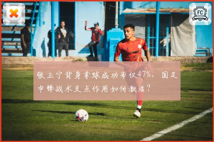 张玉宁背身拿球成功率仅47%，国足中锋战术支点作用如何激活？