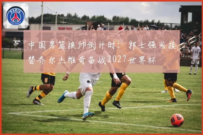 中国男篮换帅倒计时:郭士强或接替乔尔杰维奇备战2027世界杯