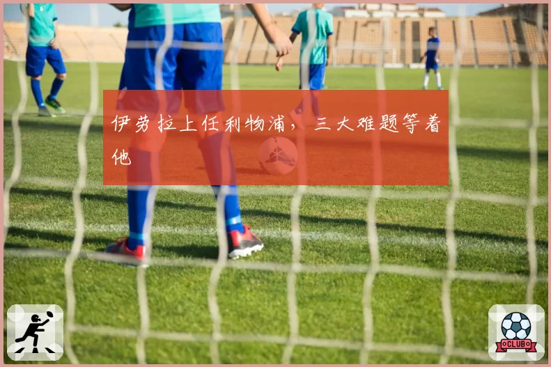 伊劳拉上任利物浦,三大难题等着他
