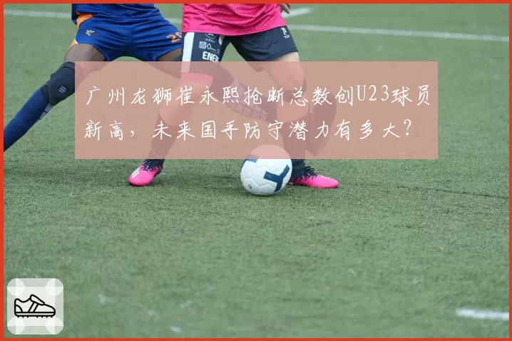 广州龙狮崔永熙抢断总数创U23球员新高，未来国手防守潜力有多大？