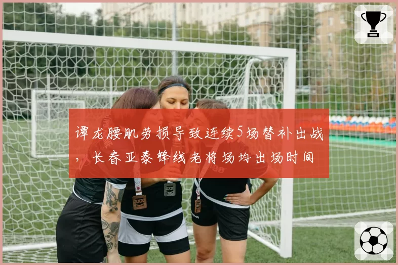 谭龙腰肌劳损导致连续5场替补出战，长春亚泰锋线老将场均出场时间降至32分钟