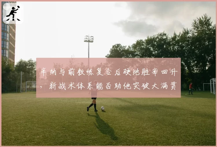 辛纳与前教练复合后硬地胜率回升,新战术体系能否助他突破大满贯四强天花板?