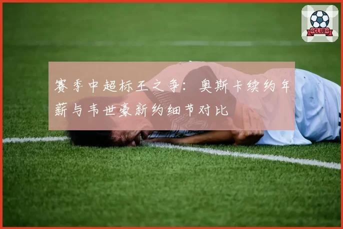 赛季中超标王之争:奥斯卡续约年薪与韦世豪新约细节对比