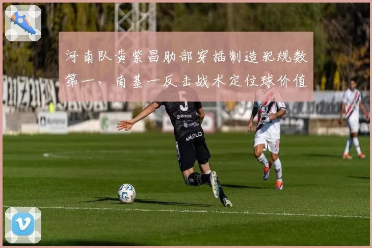河南队黄紫昌肋部穿插制造犯规数第一，南基一反击战术定位球价值几何？