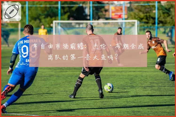 年自由市场前瞻:杰伦·布朗会成为离队的第一条大鱼吗?