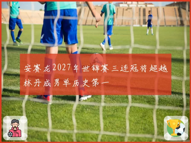 安赛龙2027年世锦赛三连冠将超越林丹成男单历史第一