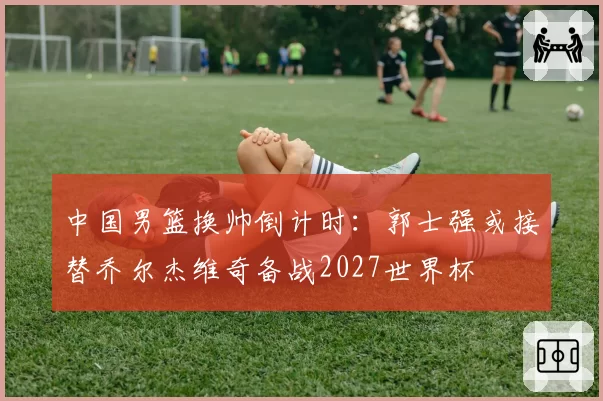 中国男篮换帅倒计时：郭士强或接替乔尔杰维奇备战2027世界杯