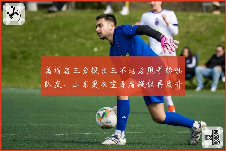 高诗岩三分投出三不沾后甩手怒吼队友，山东更衣室矛盾疑似再度升级