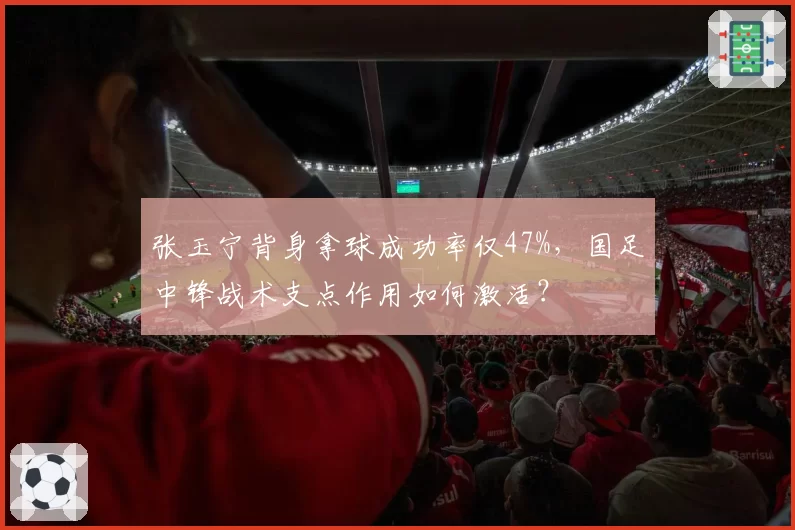 张玉宁背身拿球成功率仅47%,国足中锋战术支点作用如何激活?