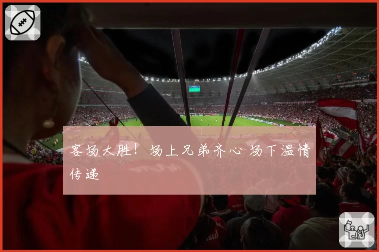 客场大胜！场上兄弟齐心 场下温情传递