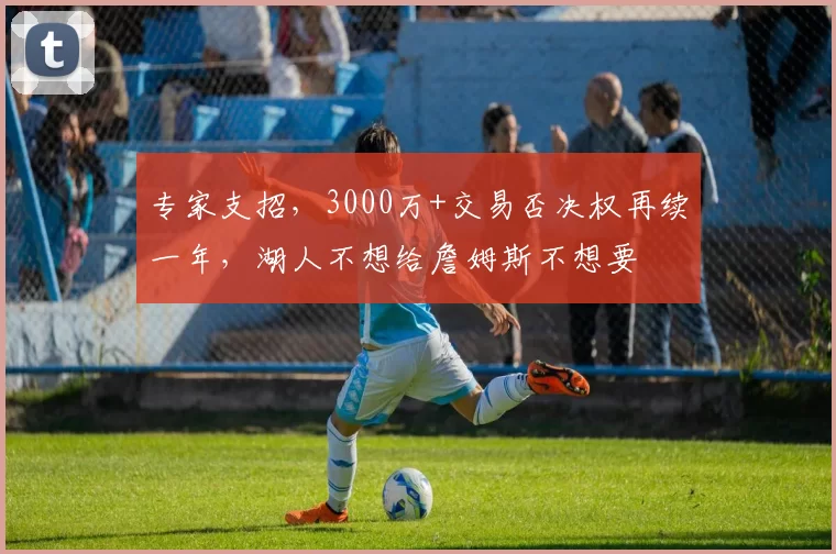 专家支招，3000万+交易否决权再续一年，湖人不想给詹姆斯不想要