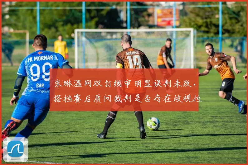 朱琳温网双打线审明显误判未改,搭档赛后质问裁判是否存在歧视性执裁