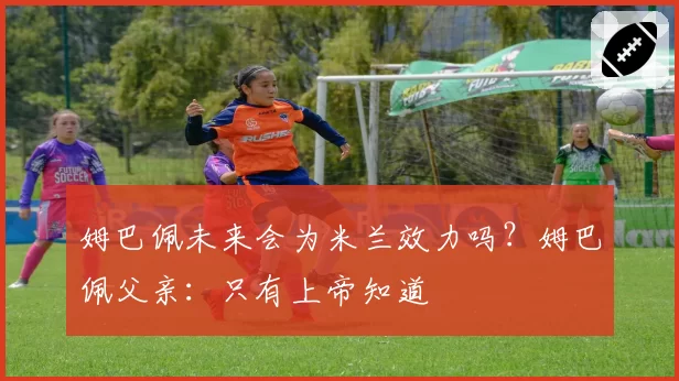 姆巴佩未来会为米兰效力吗？姆巴佩父亲：只有上帝知道