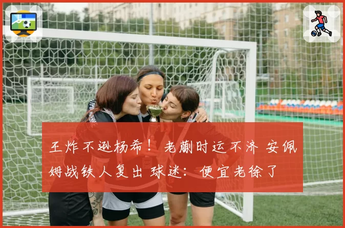 王炸不逊杨希！老蒯时运不济 安佩姆战铁人复出 球迷：便宜老徐了