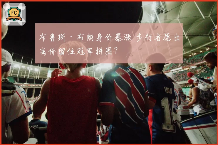 布鲁斯·布朗身价暴涨 步行者愿出高价留住冠军拼图？