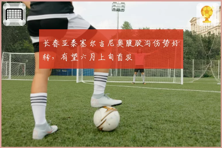 长春亚泰塞尔吉尼奥腹股沟伤势好转，有望六月上旬首发