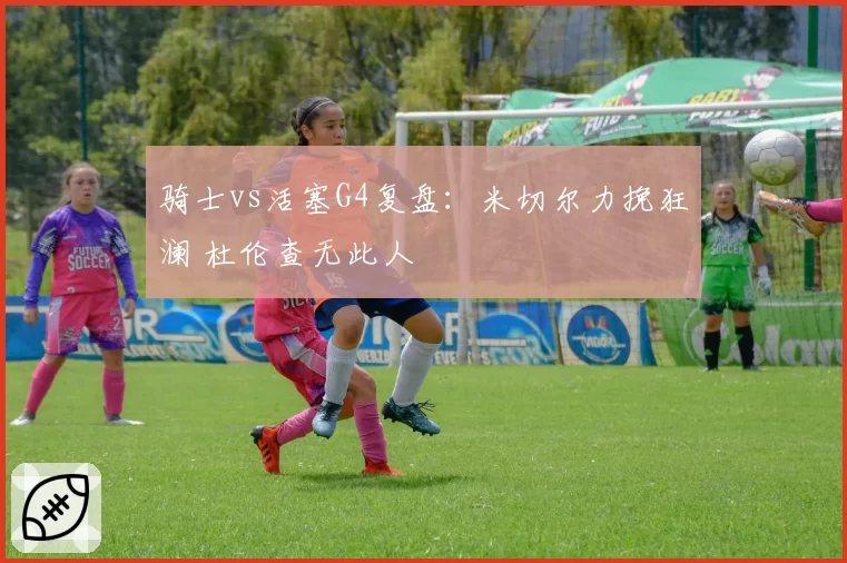 骑士vs活塞G4复盘：米切尔力挽狂澜 杜伦查无此人