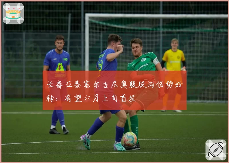 长春亚泰塞尔吉尼奥腹股沟伤势好转，有望六月上旬首发
