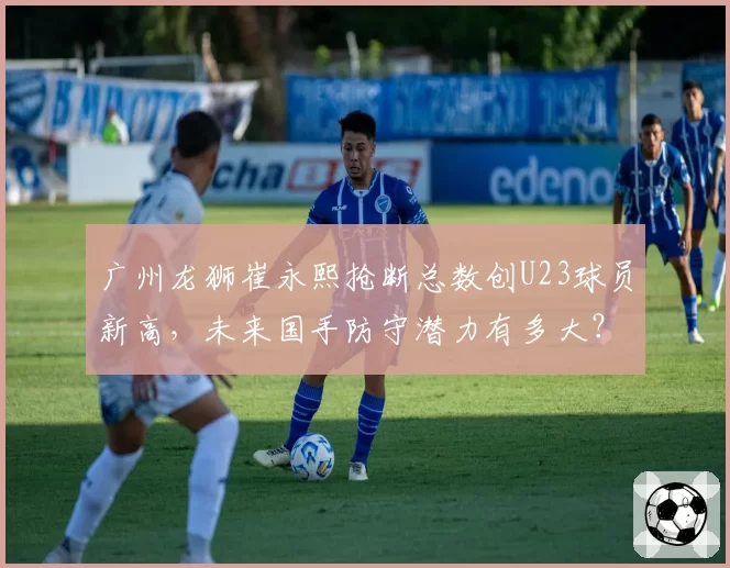 广州龙狮崔永熙抢断总数创U23球员新高，未来国手防守潜力有多大？
