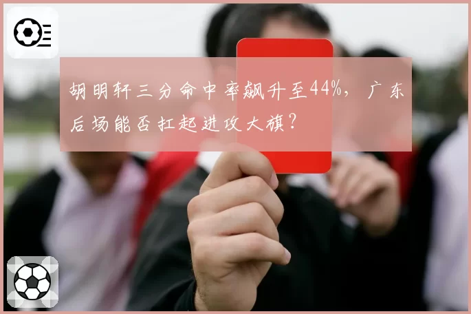 胡明轩三分命中率飙升至44%，广东后场能否扛起进攻大旗？