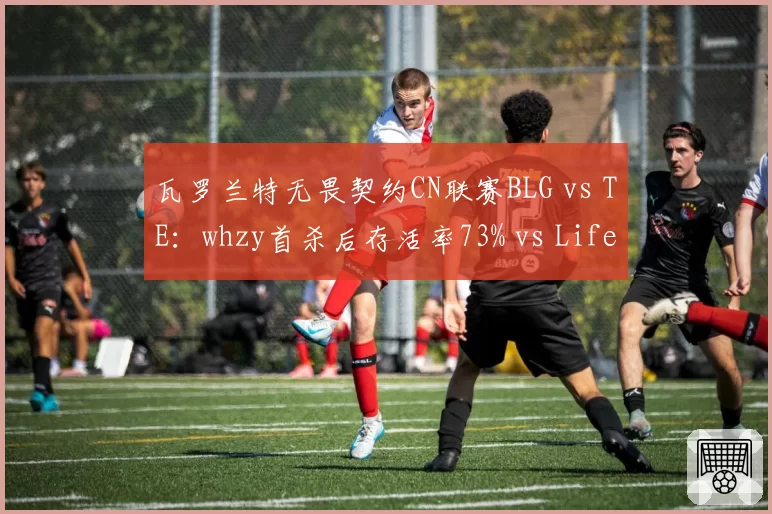 瓦罗兰特无畏契约CN联赛BLG vs TE：whzy首杀后存活率73% vs Life的68%，但残局1v2胜率低10%