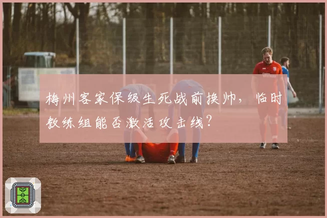 梅州客家保级生死战前换帅,临时教练组能否激活攻击线?